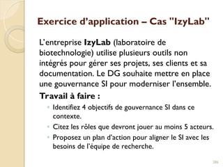Exercice d’application – Cas "IzyLab"
L’entreprise IzyLab (laboratoire de
biotechnologie) utilise plusieurs outils non
intégrés pour gérer ses projets, ses clients et sa
documentation. Le DG souhaite mettre en place
une gouvernance SI pour moderniser l’ensemble.
Travail à faire :
◦ Identifiez 4 objectifs de gouvernance SI dans ce
contexte.
◦ Citez les rôles que devront jouer au moins 5 acteurs.
◦ Proposez un plan d’action pour aligner le SI avec les
besoins de l’équipe de recherche.
286
 