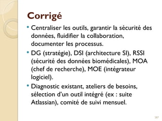 Corrigé
 Centraliser les outils, garantir la sécurité des
données, fluidifier la collaboration,
documenter les processus.
 DG (stratégie), DSI (architecture SI), RSSI
(sécurité des données biomédicales), MOA
(chef de recherche), MOE (intégrateur
logiciel).
 Diagnostic existant, ateliers de besoins,
sélection d’un outil intégré (ex : suite
Atlassian), comité de suivi mensuel.
287
 