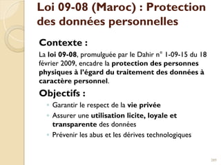Loi 09-08 (Maroc) : Protection
des données personnelles
Contexte :
La loi 09-08, promulguée par le Dahir n° 1-09-15 du 18
février 2009, encadre la protection des personnes
physiques à l’égard du traitement des données à
caractère personnel.
Objectifs :
◦ Garantir le respect de la vie privée
◦ Assurer une utilisation licite, loyale et
transparente des données
◦ Prévenir les abus et les dérives technologiques
289
 