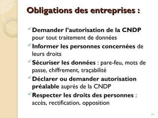 Obligations des entreprises :
Obligations des entreprises :
Demander l’autorisation de la CNDP
pour tout traitement de données
Informer les personnes concernées de
leurs droits
Sécuriser les données : pare-feu, mots de
passe, chiffrement, traçabilité
Déclarer ou demander autorisation
préalable auprès de la CNDP
Respecter les droits des personnes :
accès, rectification, opposition
291
 
