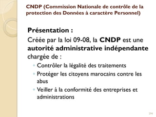 CNDP (Commission Nationale de contrôle de la
protection des Données à caractère Personnel)
Présentation :
Créée par la loi 09-08, la CNDP est une
autorité administrative indépendante
chargée de :
◦ Contrôler la légalité des traitements
◦ Protéger les citoyens marocains contre les
abus
◦ Veiller à la conformité des entreprises et
administrations
294
 