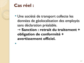 Cas réel :
 Une société de transport collecte les
données de géolocalisation des employés
sans déclaration préalable.
→ Sanction : retrait du traitement +
obligation de conformité +
avertissement officiel.

297
 