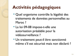 Activités pédagogiques
 Quel organisme contrôle la légalité des
traitements de données personnelles au
Maroc ?
 La loi 09-08 impose-t-elle une
autorisation préalable pour la
vidéosurveillance ?
 Un traitement peut-il être sanctionné
même s’il est sécurisé mais non déclaré ?
304
 