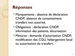 Réponses
 Manquements : absence de déclaration
CNDP, absence de consentement,
transfert non autorisé.
 Obligations : déclaration CNDP,
information des patients, sécurisation.
 Mesures : demande d’autorisation CNDP,
modification des CGU, hébergement local
ou autorisation du transfert.
306
 