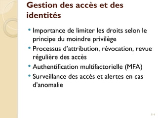 Gestion des accès et des
identités
 Importance de limiter les droits selon le
principe du moindre privilège
 Processus d’attribution, révocation, revue
régulière des accès
 Authentification multifactorielle (MFA)
 Surveillance des accès et alertes en cas
d’anomalie
314
 
