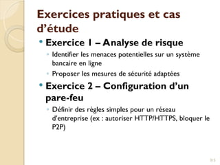 Exercices pratiques et cas
d’étude
 Exercice 1 – Analyse de risque
◦ Identifier les menaces potentielles sur un système
bancaire en ligne
◦ Proposer les mesures de sécurité adaptées
 Exercice 2 – Configuration d’un
pare-feu
◦ Définir des règles simples pour un réseau
d’entreprise (ex : autoriser HTTP/HTTPS, bloquer le
P2P)
315
 