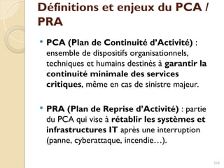 Définitions et enjeux du PCA /
PRA
 PCA (Plan de Continuité d’Activité) :
ensemble de dispositifs organisationnels,
techniques et humains destinés à garantir la
continuité minimale des services
critiques, même en cas de sinistre majeur.
 PRA (Plan de Reprise d’Activité) : partie
du PCA qui vise à rétablir les systèmes et
infrastructures IT après une interruption
(panne, cyberattaque, incendie…).
318
 