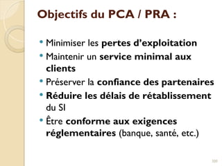 Objectifs du PCA / PRA :
 Minimiser les pertes d’exploitation
 Maintenir un service minimal aux
clients
 Préserver la confiance des partenaires
 Réduire les délais de rétablissement
du SI
 Être conforme aux exigences
réglementaires (banque, santé, etc.)
320
 