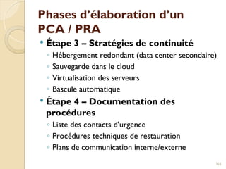 Phases d’élaboration d’un
PCA / PRA
 Étape 3 – Stratégies de continuité
◦ Hébergement redondant (data center secondaire)
◦ Sauvegarde dans le cloud
◦ Virtualisation des serveurs
◦ Bascule automatique
 Étape 4 – Documentation des
procédures
◦ Liste des contacts d’urgence
◦ Procédures techniques de restauration
◦ Plans de communication interne/externe
322
 