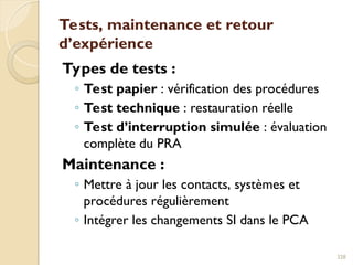 Tests, maintenance et retour
d’expérience
Types de tests :
◦ Test papier : vérification des procédures
◦ Test technique : restauration réelle
◦ Test d’interruption simulée : évaluation
complète du PRA
Maintenance :
◦ Mettre à jour les contacts, systèmes et
procédures régulièrement
◦ Intégrer les changements SI dans le PCA
328
 