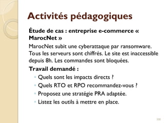 Activités pédagogiques
Étude de cas : entreprise e-commerce «
MarocNet »
MarocNet subit une cyberattaque par ransomware.
Tous les serveurs sont chiffrés. Le site est inaccessible
depuis 8h. Les commandes sont bloquées.
Travail demandé :
◦ Quels sont les impacts directs ?
◦ Quels RTO et RPO recommandez-vous ?
◦ Proposez une stratégie PRA adaptée.
◦ Listez les outils à mettre en place.
330
 