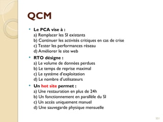 QCM
 Le PCA vise à :
a) Remplacer les SI existants
b) Continuer les activités critiques en cas de crise
c) Tester les performances réseau
d) Améliorer le site web
 RTO désigne :
a) Le volume de données perdues
b) Le temps de reprise maximal
c) Le système d’exploitation
d) Le nombre d’utilisateurs
 Un hot site permet :
a) Une restauration en plus de 24h
b) Un fonctionnement en parallèle du SI
c) Un accès uniquement manuel
d) Une sauvegarde physique mensuelle
331
 