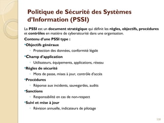 Politique de Sécurité des Systèmes
d’Information (PSSI)
La PSSI est un document stratégique qui définit les règles, objectifs, procédures
et contrôles en matière de cybersécurité dans une organisation.
Contenu d’une PSSI type :
Objectifs généraux
◦ Protection des données, conformité légale
Champ d’application
◦ Utilisateurs, équipements, applications, réseau
Règles de sécurité
◦ Mots de passe, mises à jour, contrôle d’accès
Procédures
◦ Réponse aux incidents, sauvegardes, audits
Sanctions
◦ Responsabilité en cas de non-respect
Suivi et mise à jour
◦ Révision annuelle, indicateurs de pilotage
338
 