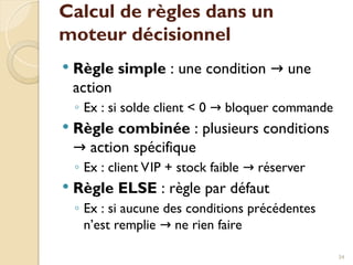 Calcul de règles dans un
moteur décisionnel
 Règle simple : une condition une
→
action
◦ Ex : si solde client < 0 bloquer commande
→
 Règle combinée : plusieurs conditions
action spécifique
→
◦ Ex : client VIP + stock faible réserver
→
 Règle ELSE : règle par défaut
◦ Ex : si aucune des conditions précédentes
n’est remplie ne rien faire
→
34
 