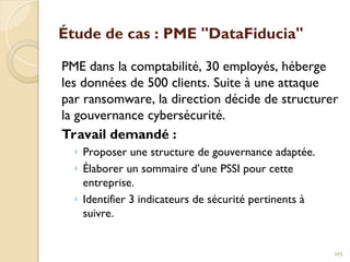 Étude de cas : PME "DataFiducia"
PME dans la comptabilité, 30 employés, héberge
les données de 500 clients. Suite à une attaque
par ransomware, la direction décide de structurer
la gouvernance cybersécurité.
Travail demandé :
◦ Proposer une structure de gouvernance adaptée.
◦ Élaborer un sommaire d’une PSSI pour cette
entreprise.
◦ Identifier 3 indicateurs de sécurité pertinents à
suivre.
345
 