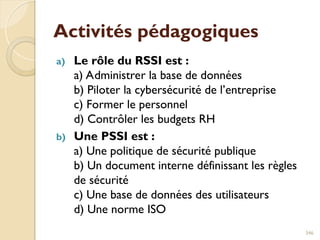 Activités pédagogiques
a) Le rôle du RSSI est :
a) Administrer la base de données
b) Piloter la cybersécurité de l’entreprise
c) Former le personnel
d) Contrôler les budgets RH
b) Une PSSI est :
a) Une politique de sécurité publique
b) Un document interne définissant les règles
de sécurité
c) Une base de données des utilisateurs
d) Une norme ISO
346
 