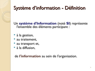 Un système d'Information (noté SI) représente
l'ensemble des éléments participant :
 à la gestion,
 au traitement,
 au transport et,
 à la diffusion,
de l'information au sein de l'organisation.
Système d’information - Définition
Système d’information - Définition
4
 