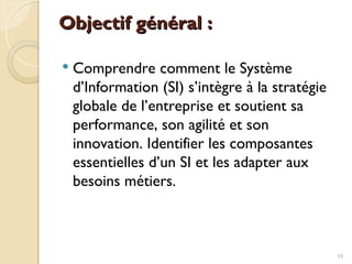 Objectif général :
Objectif général :
 Comprendre comment le Système
d’Information (SI) s’intègre à la stratégie
globale de l’entreprise et soutient sa
performance, son agilité et son
innovation. Identifier les composantes
essentielles d’un SI et les adapter aux
besoins métiers.
43
 