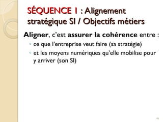 SÉQUENCE 1
SÉQUENCE 1 : Alignement
: Alignement
stratégique SI / Objectifs métiers
stratégique SI / Objectifs métiers
Aligner, c’est assurer la cohérence entre :
◦ ce que l’entreprise veut faire (sa stratégie)
◦ et les moyens numériques qu’elle mobilise pour
y arriver (son SI)
46
 