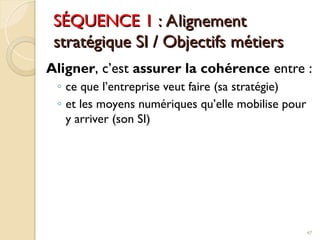 SÉQUENCE 1
SÉQUENCE 1 : Alignement
: Alignement
stratégique SI / Objectifs métiers
stratégique SI / Objectifs métiers
Aligner, c’est assurer la cohérence entre :
◦ ce que l’entreprise veut faire (sa stratégie)
◦ et les moyens numériques qu’elle mobilise pour
y arriver (son SI)
47
 