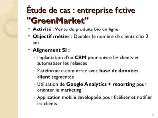 Étude de cas : entreprise fictive
Étude de cas : entreprise fictive
"GreenMarket"
"GreenMarket"
 Activité : Vente de produits bio en ligne
 Objectif métier : Doubler le nombre de clients d’ici 2
ans
 Alignement SI :
◦ Implantation d’un CRM pour suivre les clients et
automatiser les relances
◦ Plateforme e-commerce avec base de données
client segmentée
◦ Utilisation de Google Analytics + reporting pour
orienter le marketing
◦ Application mobile développée pour fidéliser et notifier
les clients
55
 