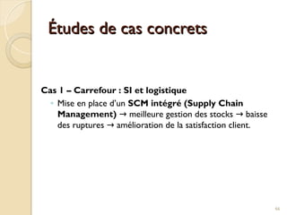 Études de cas concrets
Études de cas concrets
Cas 1 – Carrefour : SI et logistique
◦ Mise en place d’un SCM intégré (Supply Chain
Management) meilleure gestion des stocks baisse
→ →
des ruptures amélioration de la satisfaction client.
→
66
 