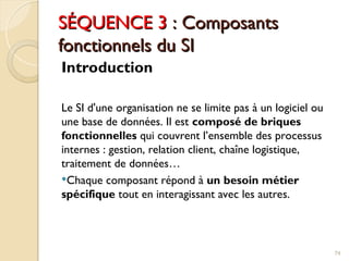 SÉQUENCE 3
SÉQUENCE 3 : Composants
: Composants
fonctionnels du SI
fonctionnels du SI
Introduction
Le SI d'une organisation ne se limite pas à un logiciel ou
une base de données. Il est composé de briques
fonctionnelles qui couvrent l’ensemble des processus
internes : gestion, relation client, chaîne logistique,
traitement de données…
Chaque composant répond à un besoin métier
spécifique tout en interagissant avec les autres.
74
 