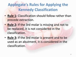 Applegate's Rules for Applying the
Kennedy Classification
• Rule 1: Classification should follow rather than
precede extraction.
• Rule 2: If the 3rd molar is missing and not to
be replaced, it is not considered in the
classification.
• Rule 3: If the 3rd molar is present and to be
used as an abutment, it is considered in the
classification.
29
 