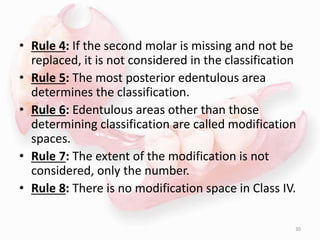 • Rule 4: If the second molar is missing and not be
replaced, it is not considered in the classification
• Rule 5: The most posterior edentulous area
determines the classification.
• Rule 6: Edentulous areas other than those
determining classification are called modification
spaces.
• Rule 7: The extent of the modification is not
considered, only the number.
• Rule 8: There is no modification space in Class IV.
30
 