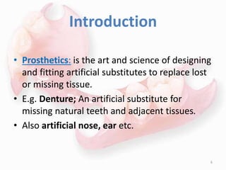 Introduction
• Prosthetics: is the art and science of designing
and fitting artificial substitutes to replace lost
or missing tissue.
• E.g. Denture; An artificial substitute for
missing natural teeth and adjacent tissues.
• Also artificial nose, ear etc.
6
 