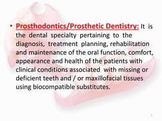 • Prosthodontics/Prosthetic Dentistry: It is
the dental specialty pertaining to the
diagnosis, treatment planning, rehabilitation
and maintenance of the oral function, comfort,
appearance and health of the patients with
clinical conditions associated with missing or
deficient teeth and / or maxillofacial tissues
using biocompatible substitutes.
7
 