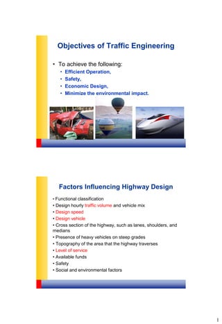 1
Objectives of Traffic Engineering
• To achieve the following:
• Efficient Operation,
• Safety,
• Economic Design,
• Minimize the environmental impact.
Factors Influencing Highway Design
• Functional classification
• Design hourly traffic volume and vehicle mix
• Design speed
• Design vehicle
• Cross section of the highway, such as lanes, shoulders, and
medians
• Presence of heavy vehicles on steep grades
• Topography of the area that the highway traverses
• Level of service
• Available funds
• Safety
• Social and environmental factors
 
