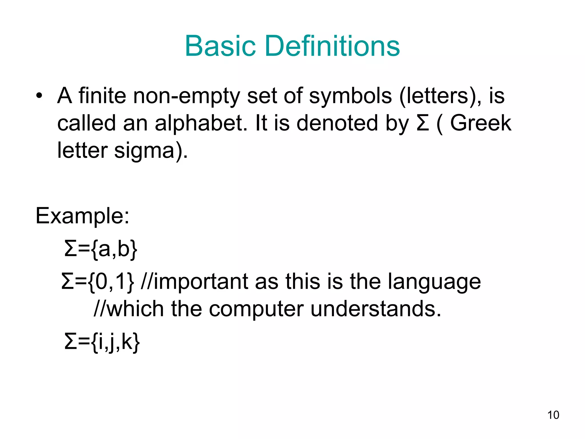 10
• A finite non-empty set of symbols (letters), is
called an alphabet. It is denoted by Σ ( Greek
letter sigma).
Example:
Σ={a,b}
Σ={0,1} //important as this is the language
//which the computer understands.
Σ={i,j,k}
Basic Definitions
 