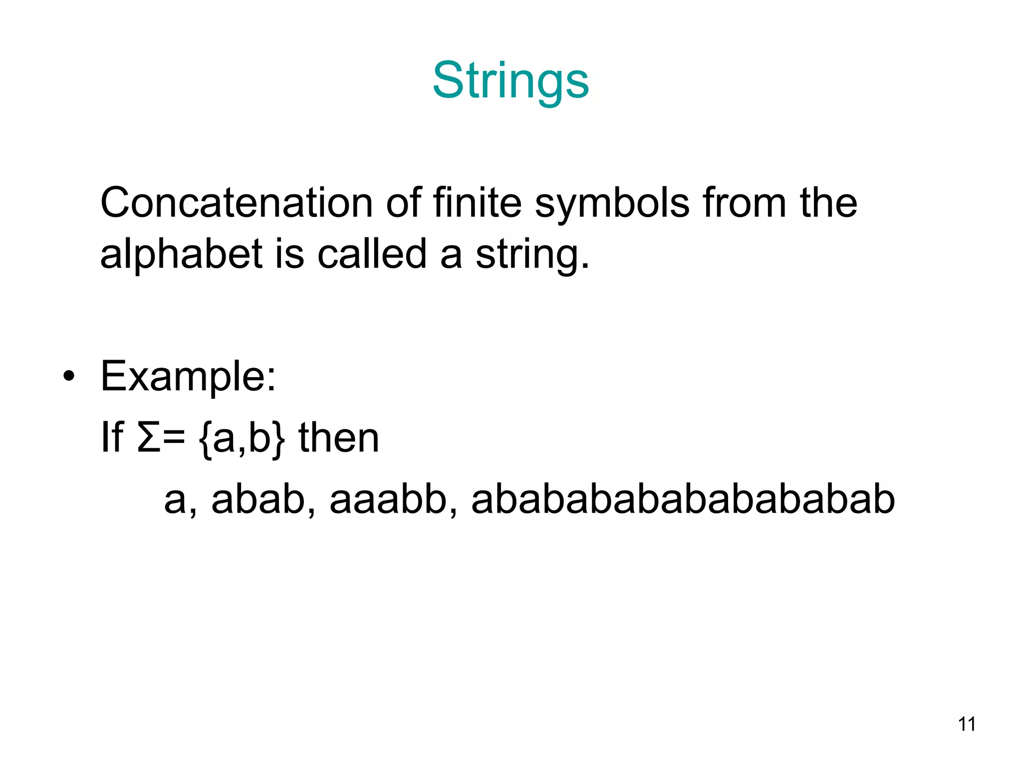 11
Strings
Concatenation of finite symbols from the
alphabet is called a string.
• Example:
If Σ= {a,b} then
a, abab, aaabb, ababababababababab
 