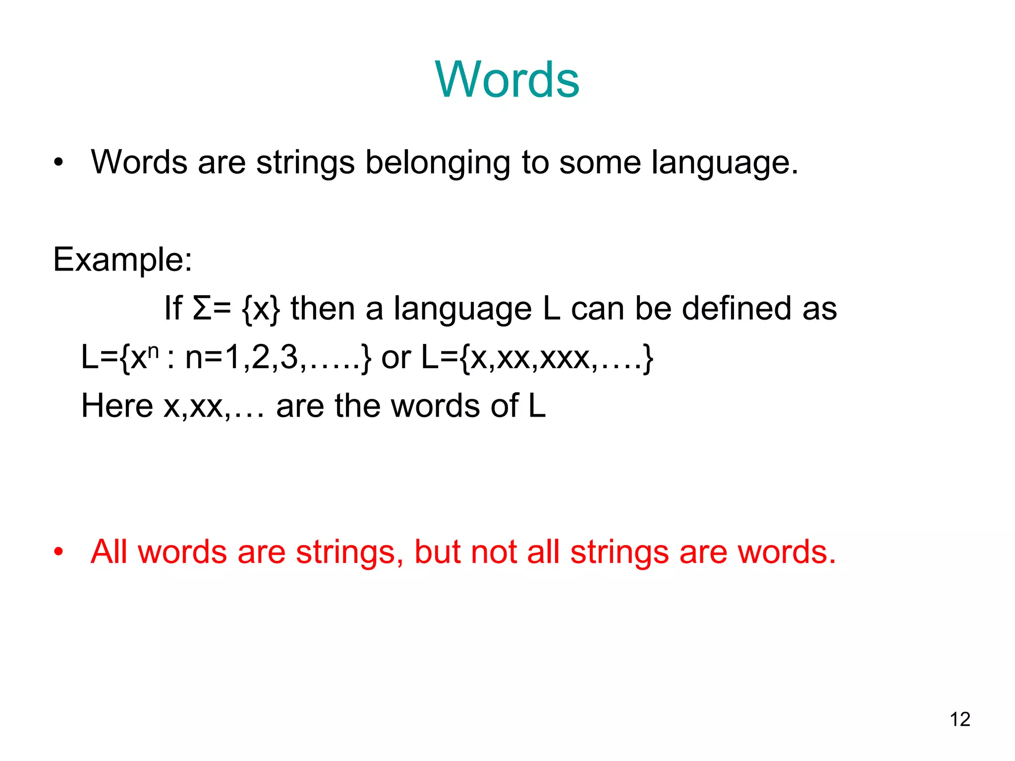 12
Words
• Words are strings belonging to some language.
Example:
If Σ= {x} then a language L can be defined as
L={xn : n=1,2,3,…..} or L={x,xx,xxx,….}
Here x,xx,… are the words of L
• All words are strings, but not all strings are words.
 