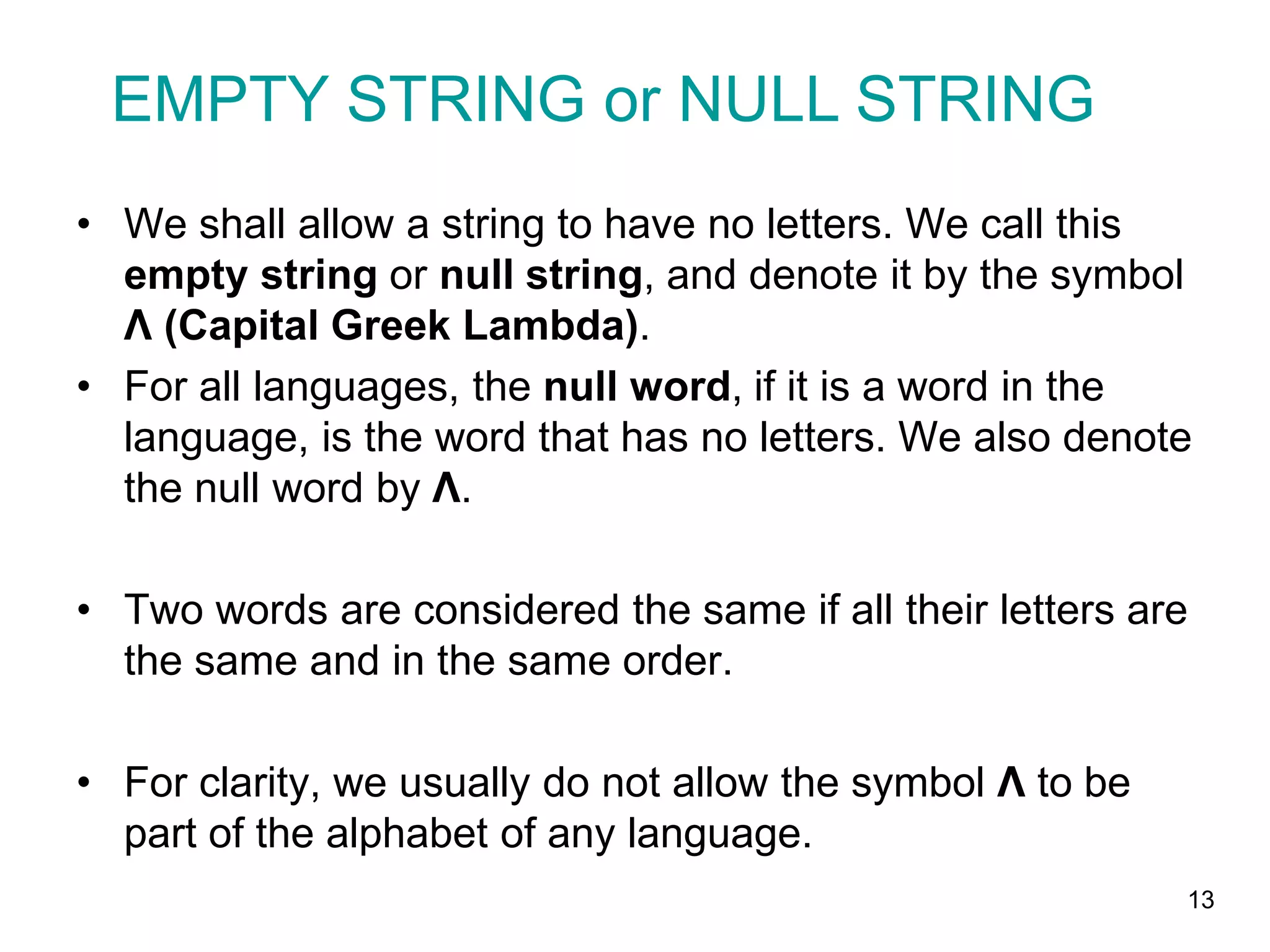 13
• We shall allow a string to have no letters. We call this
empty string or null string, and denote it by the symbol
Λ (Capital Greek Lambda).
• For all languages, the null word, if it is a word in the
language, is the word that has no letters. We also denote
the null word by Λ.
• Two words are considered the same if all their letters are
the same and in the same order.
• For clarity, we usually do not allow the symbol Λ to be
part of the alphabet of any language.
EMPTY STRING or NULL STRING
 