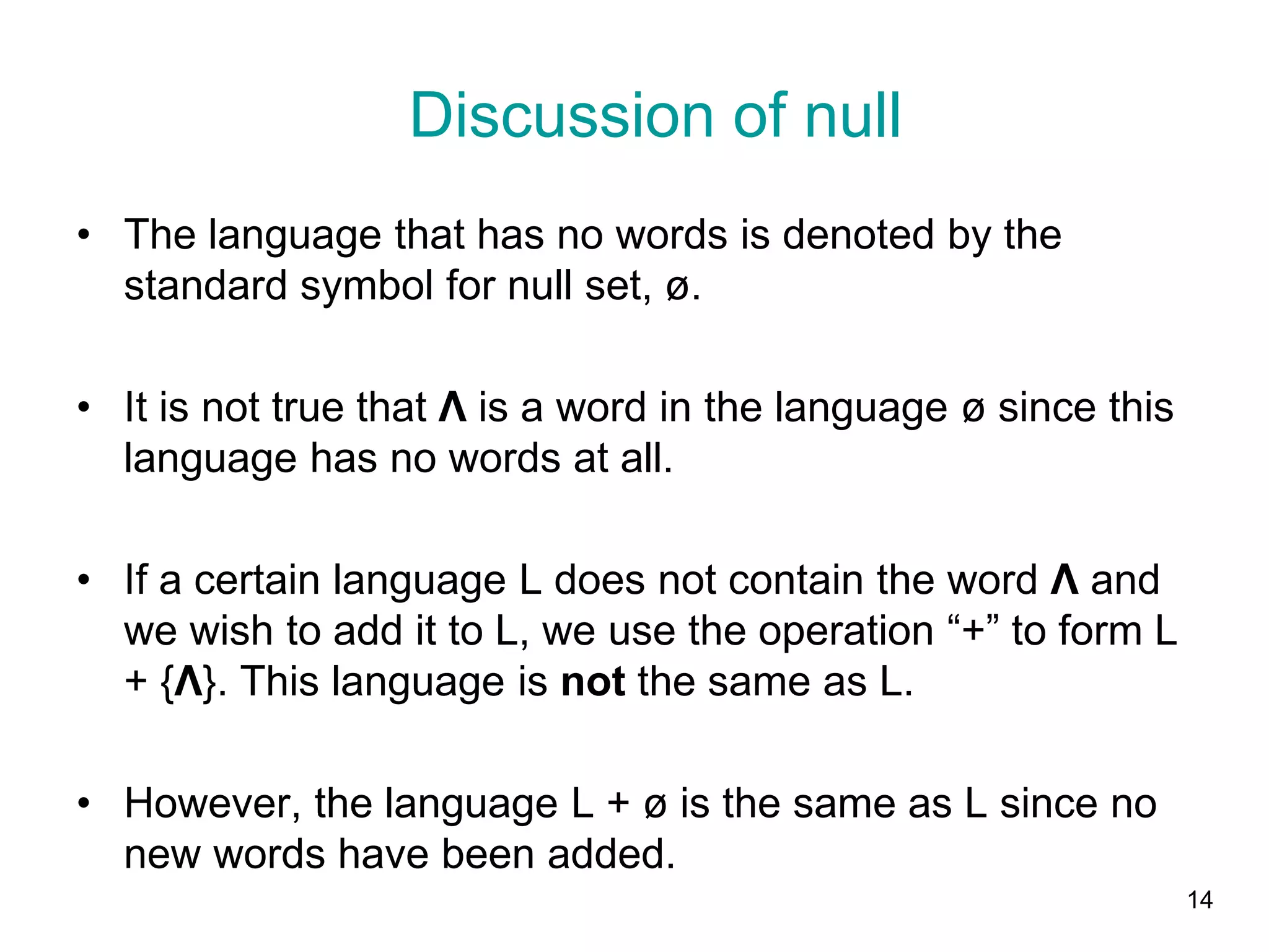 14
• The language that has no words is denoted by the
standard symbol for null set, ø.
• It is not true that Λ is a word in the language ø since this
language has no words at all.
• If a certain language L does not contain the word Λ and
we wish to add it to L, we use the operation “+” to form L
+ {Λ}. This language is not the same as L.
• However, the language L + ø is the same as L since no
new words have been added.
Discussion of null
 