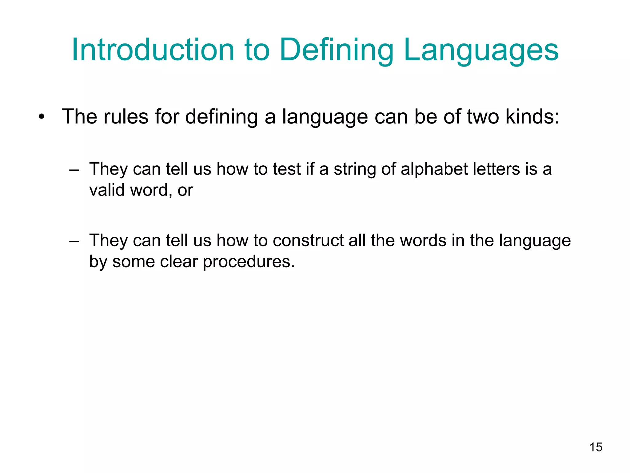 15
Introduction to Defining Languages
• The rules for defining a language can be of two kinds:
– They can tell us how to test if a string of alphabet letters is a
valid word, or
– They can tell us how to construct all the words in the language
by some clear procedures.
 