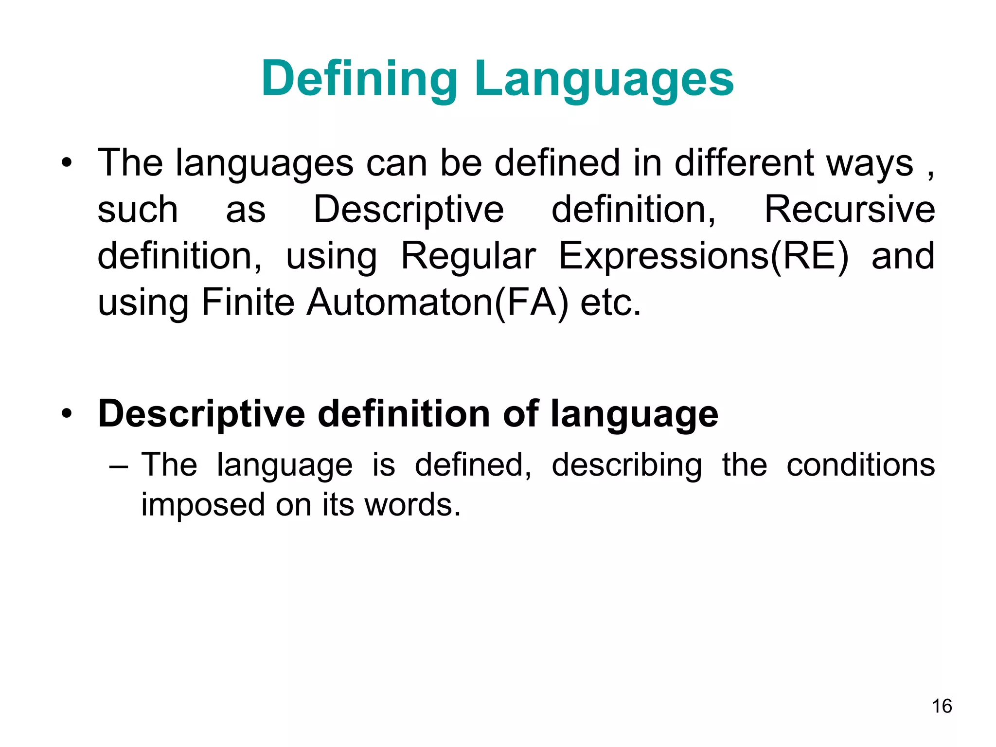 Defining Languages
• The languages can be defined in different ways ,
such as Descriptive definition, Recursive
definition, using Regular Expressions(RE) and
using Finite Automaton(FA) etc.
• Descriptive definition of language
– The language is defined, describing the conditions
imposed on its words.
16
 