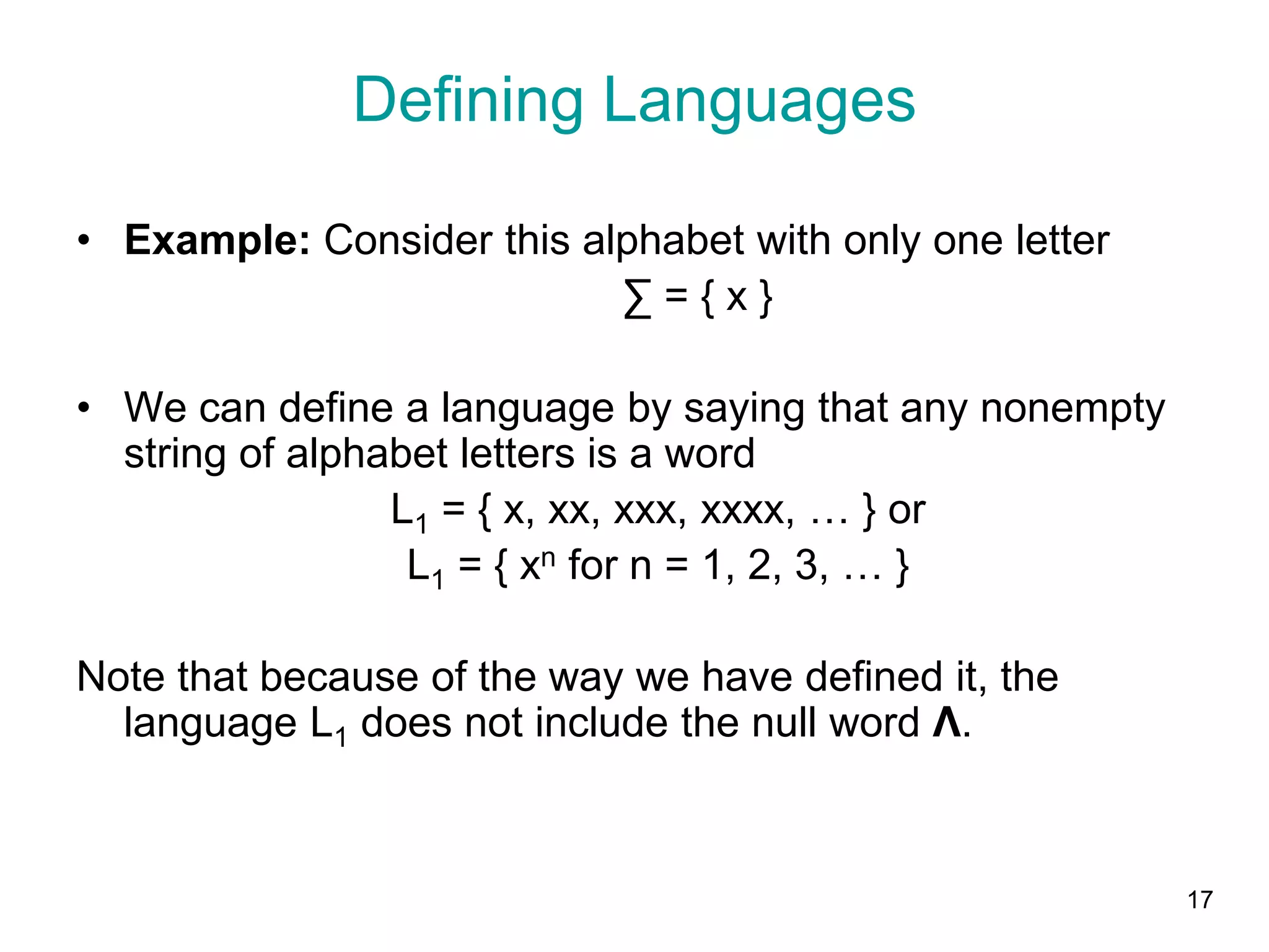 17
• Example: Consider this alphabet with only one letter
∑ = { x }
• We can define a language by saying that any nonempty
string of alphabet letters is a word
L1 = { x, xx, xxx, xxxx, … } or
L1 = { xn for n = 1, 2, 3, … }
Note that because of the way we have defined it, the
language L1 does not include the null word Λ.
Defining Languages
 