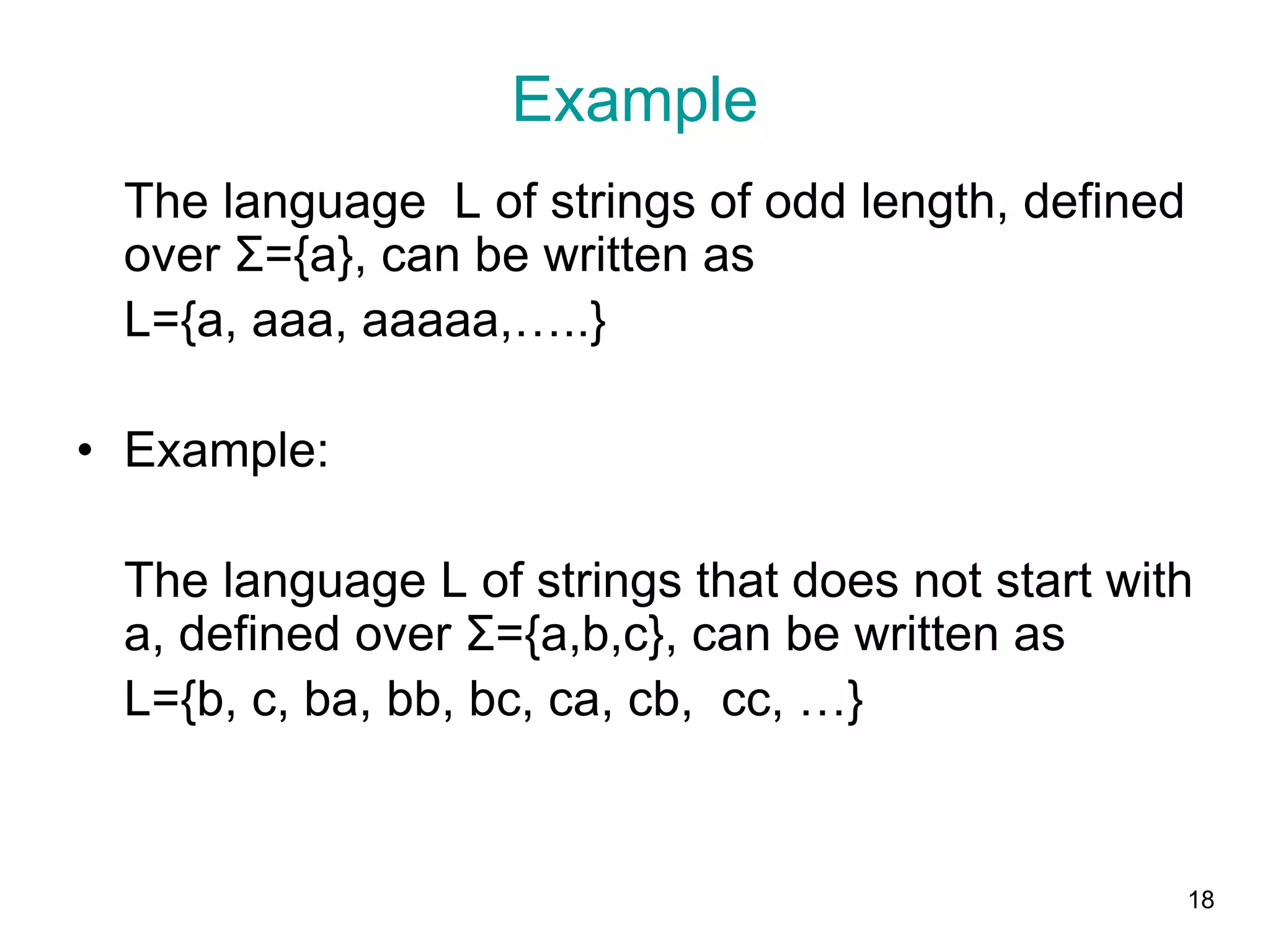 18
Example
The language L of strings of odd length, defined
over Σ={a}, can be written as
L={a, aaa, aaaaa,…..}
• Example:
The language L of strings that does not start with
a, defined over Σ={a,b,c}, can be written as
L={b, c, ba, bb, bc, ca, cb, cc, …}
 