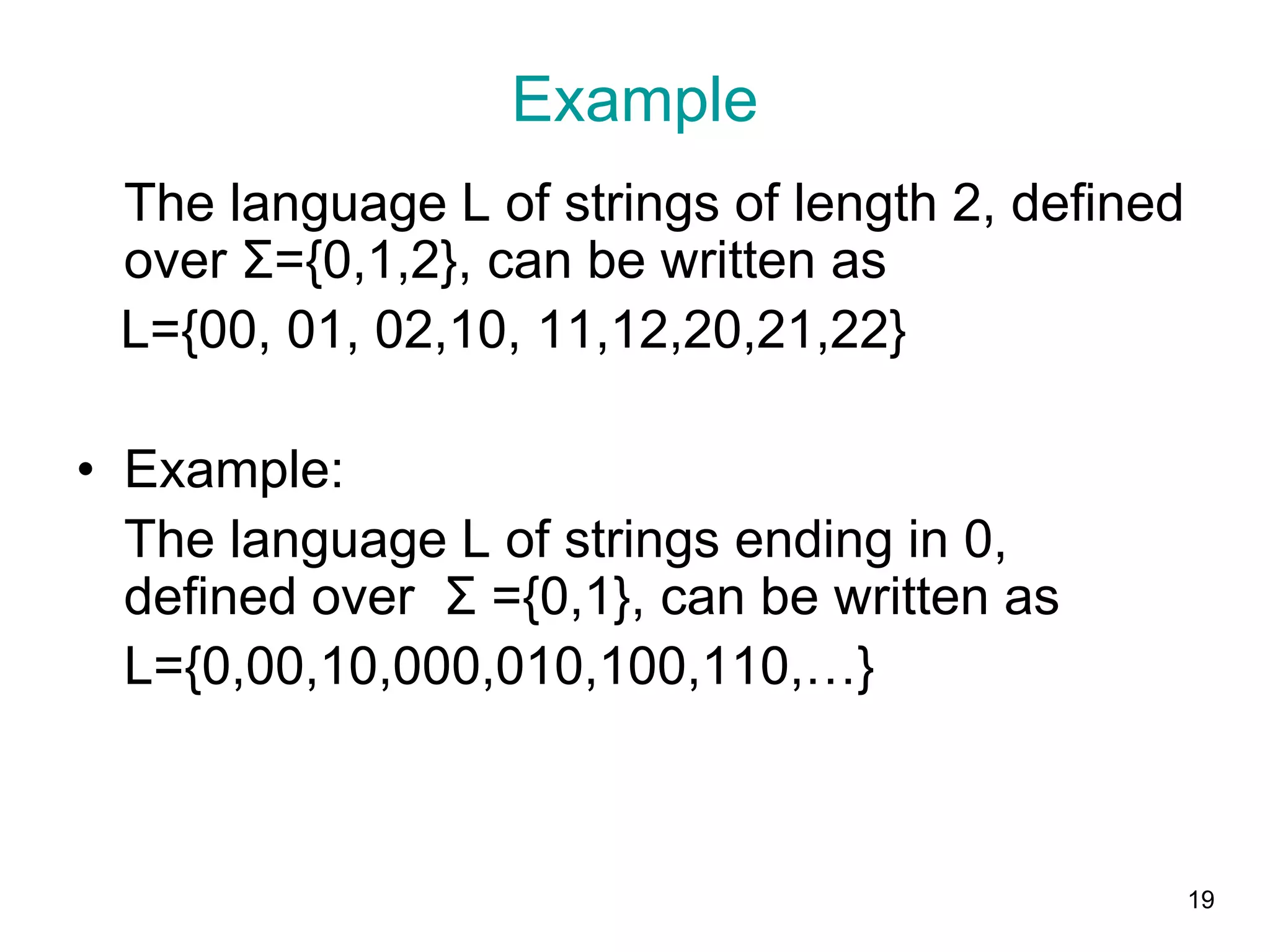 19
Example
The language L of strings of length 2, defined
over Σ={0,1,2}, can be written as
L={00, 01, 02,10, 11,12,20,21,22}
• Example:
The language L of strings ending in 0,
defined over Σ ={0,1}, can be written as
L={0,00,10,000,010,100,110,…}
 