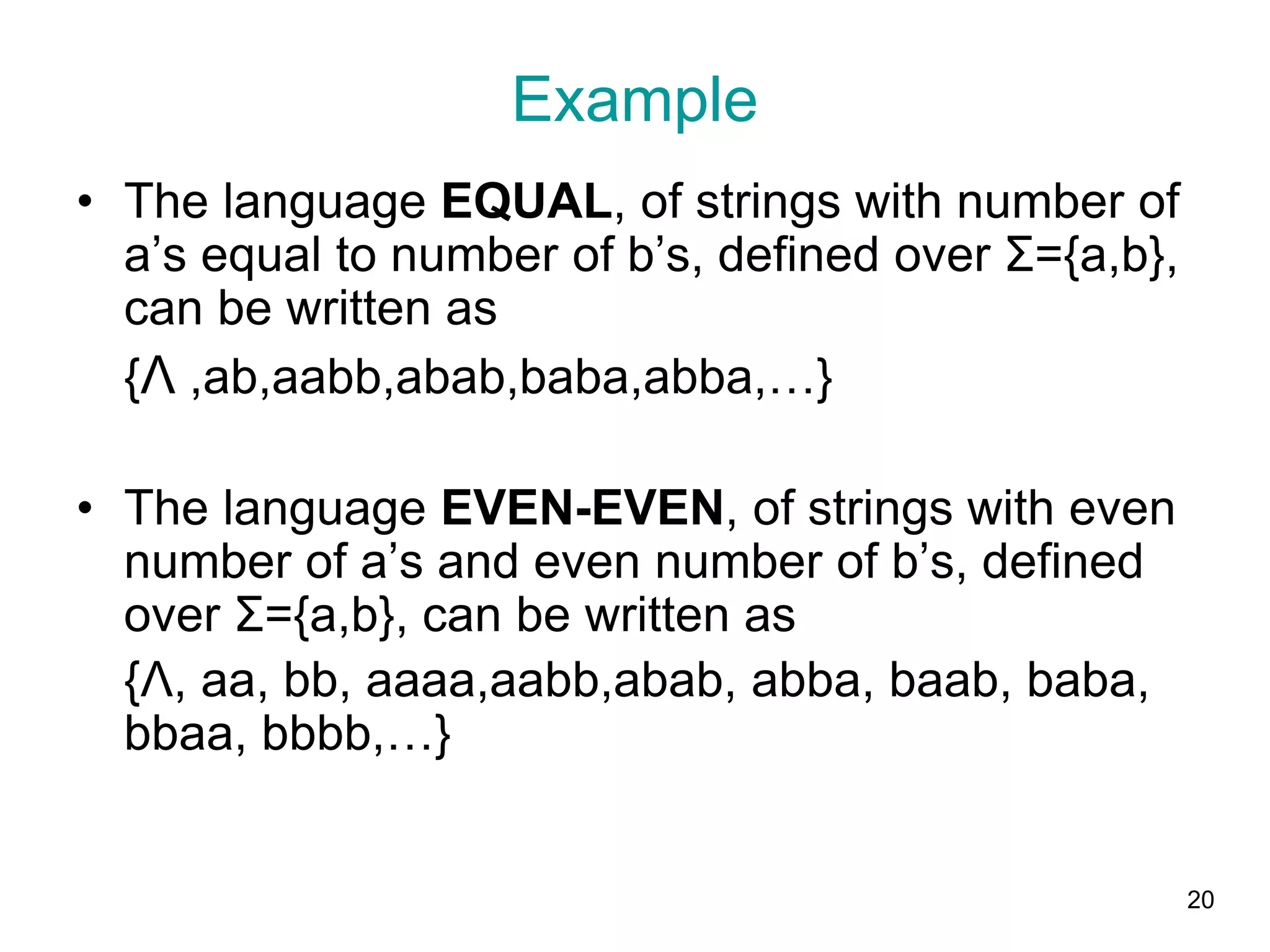 20
Example
• The language EQUAL, of strings with number of
a’s equal to number of b’s, defined over Σ={a,b},
can be written as
{Λ ,ab,aabb,abab,baba,abba,…}
• The language EVEN-EVEN, of strings with even
number of a’s and even number of b’s, defined
over Σ={a,b}, can be written as
{Λ, aa, bb, aaaa,aabb,abab, abba, baab, baba,
bbaa, bbbb,…}
 