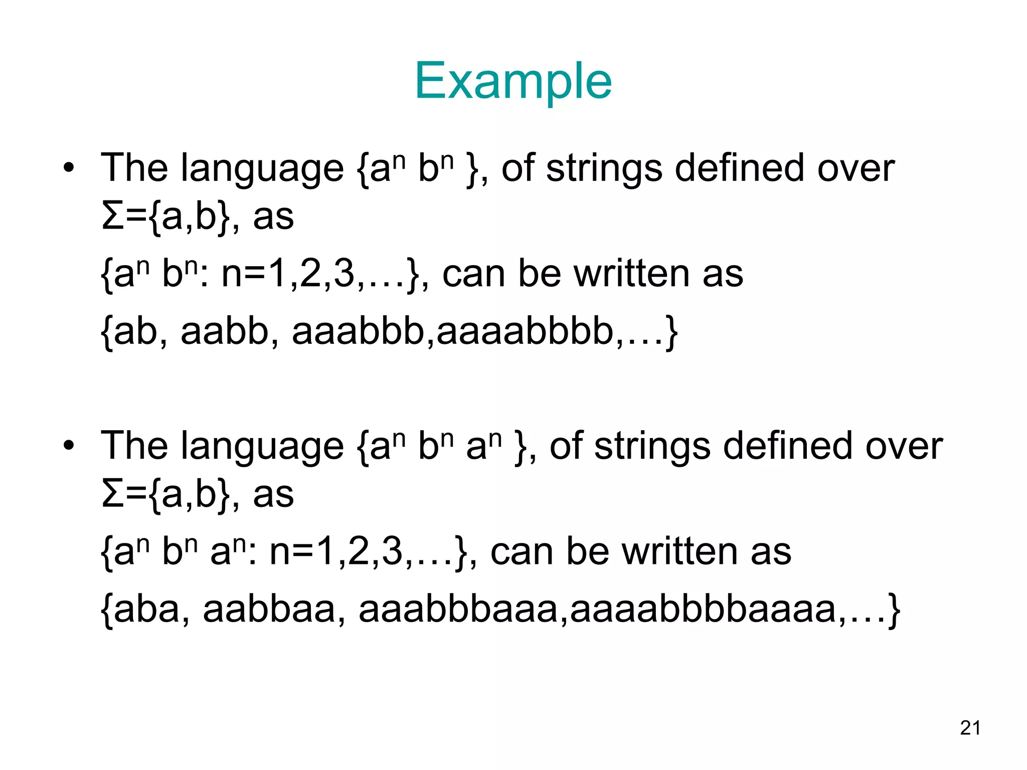 Example
• The language {an bn }, of strings defined over
Σ={a,b}, as
{an bn: n=1,2,3,…}, can be written as
{ab, aabb, aaabbb,aaaabbbb,…}
• The language {an bn an }, of strings defined over
Σ={a,b}, as
{an bn an: n=1,2,3,…}, can be written as
{aba, aabbaa, aaabbbaaa,aaaabbbbaaaa,…}
21
 