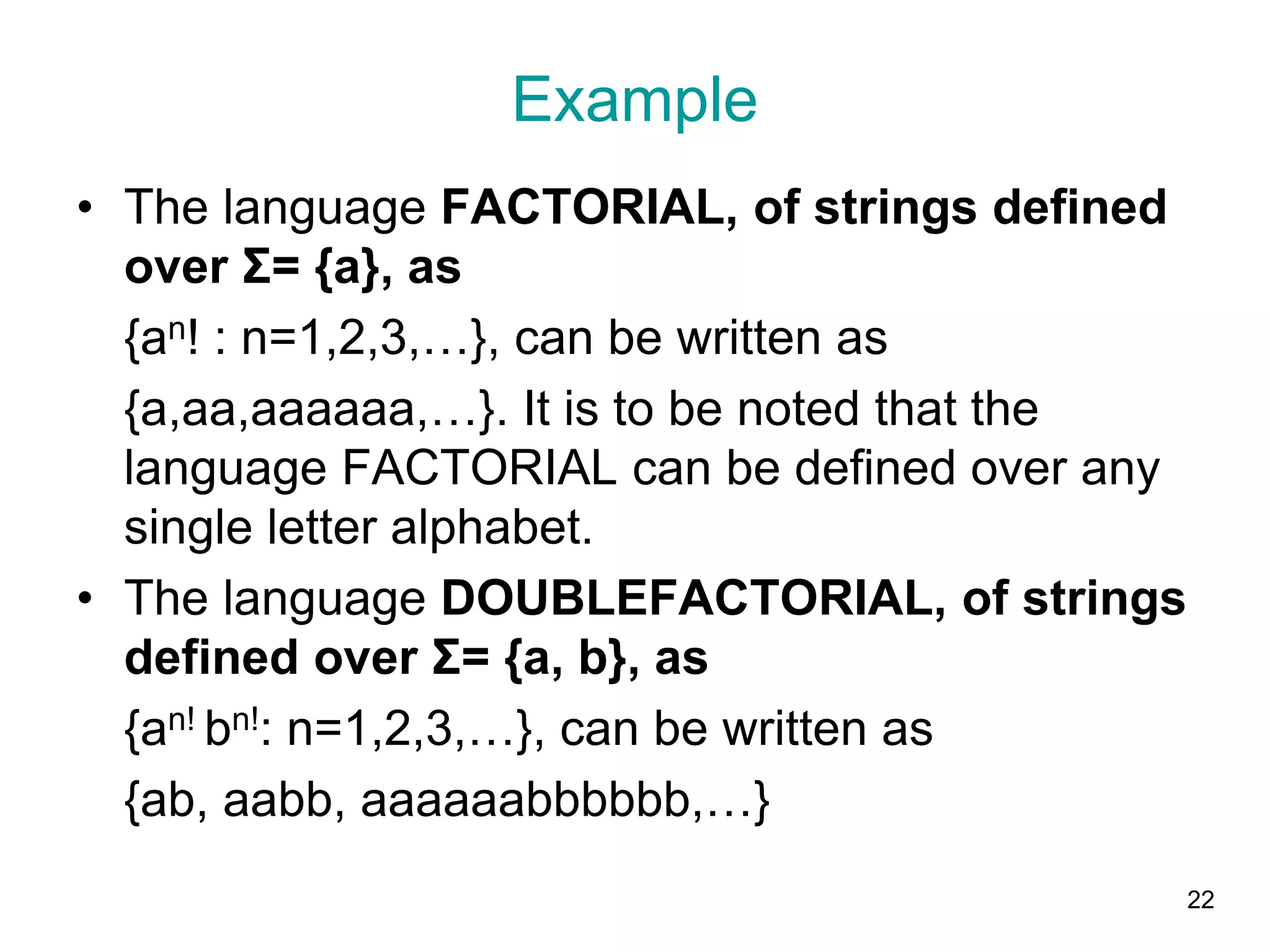 Example
• The language FACTORIAL, of strings defined
over Σ= {a}, as
{an! : n=1,2,3,…}, can be written as
{a,aa,aaaaaa,…}. It is to be noted that the
language FACTORIAL can be defined over any
single letter alphabet.
• The language DOUBLEFACTORIAL, of strings
defined over Σ= {a, b}, as
{an! bn!: n=1,2,3,…}, can be written as
{ab, aabb, aaaaaabbbbbb,…}
22
 