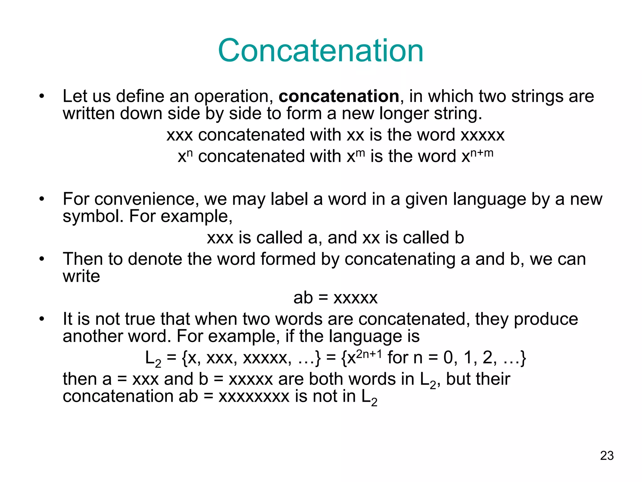 23
• Let us define an operation, concatenation, in which two strings are
written down side by side to form a new longer string.
xxx concatenated with xx is the word xxxxx
xn concatenated with xm is the word xn+m
• For convenience, we may label a word in a given language by a new
symbol. For example,
xxx is called a, and xx is called b
• Then to denote the word formed by concatenating a and b, we can
write
ab = xxxxx
• It is not true that when two words are concatenated, they produce
another word. For example, if the language is
L2 = {x, xxx, xxxxx, …} = {x2n+1 for n = 0, 1, 2, …}
then a = xxx and b = xxxxx are both words in L2, but their
concatenation ab = xxxxxxxx is not in L2
Concatenation
 