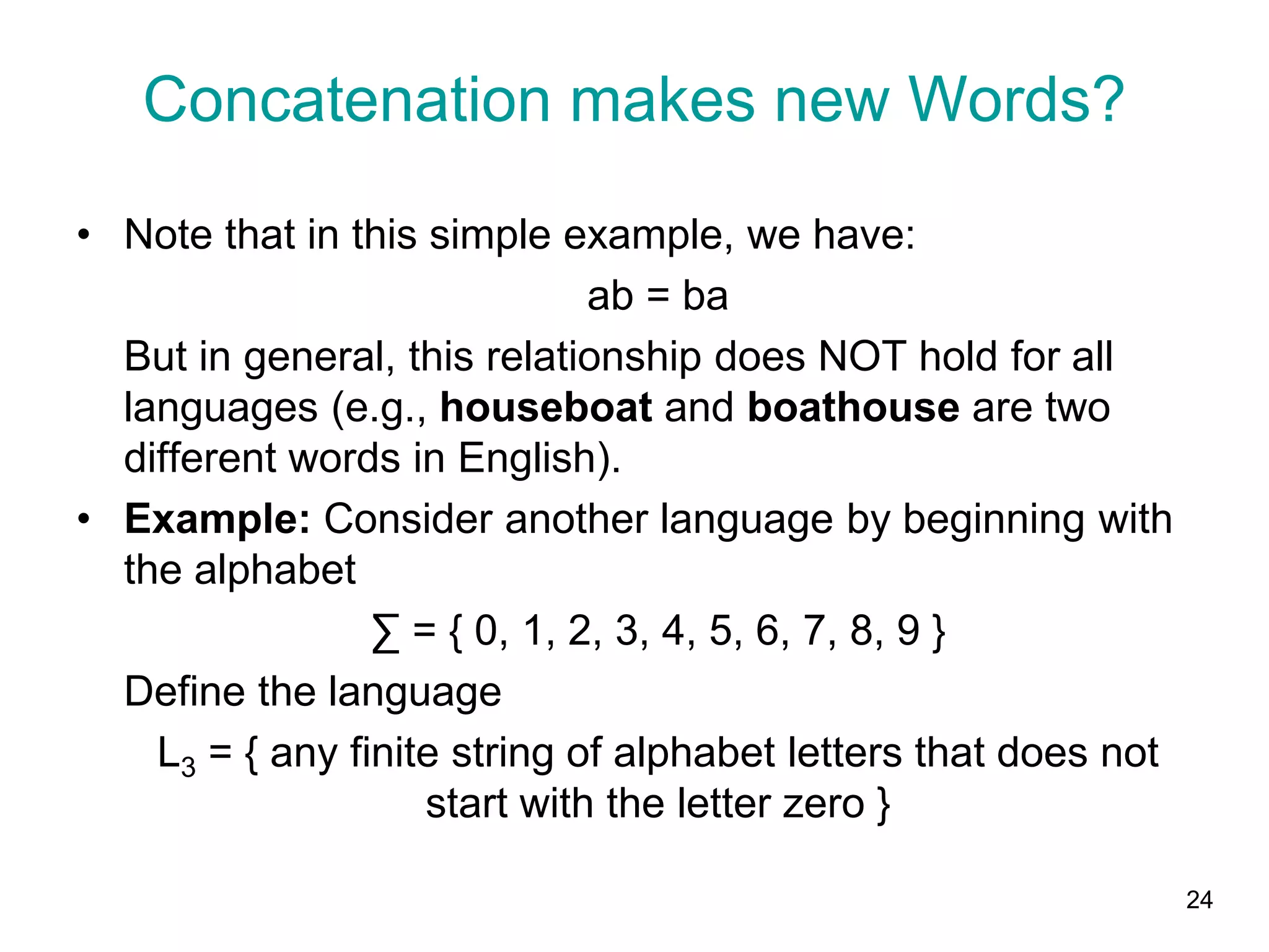 24
• Note that in this simple example, we have:
ab = ba
But in general, this relationship does NOT hold for all
languages (e.g., houseboat and boathouse are two
different words in English).
• Example: Consider another language by beginning with
the alphabet
∑ = { 0, 1, 2, 3, 4, 5, 6, 7, 8, 9 }
Define the language
L3 = { any finite string of alphabet letters that does not
start with the letter zero }
Concatenation makes new Words?
 