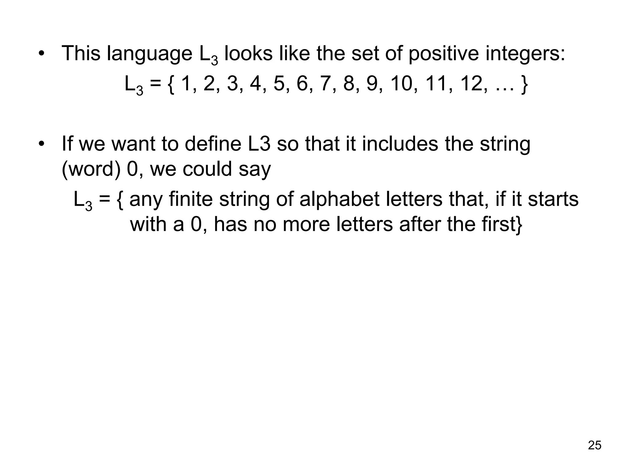25
• This language L3 looks like the set of positive integers:
L3 = { 1, 2, 3, 4, 5, 6, 7, 8, 9, 10, 11, 12, … }
• If we want to define L3 so that it includes the string
(word) 0, we could say
L3 = { any finite string of alphabet letters that, if it starts
with a 0, has no more letters after the first}
 