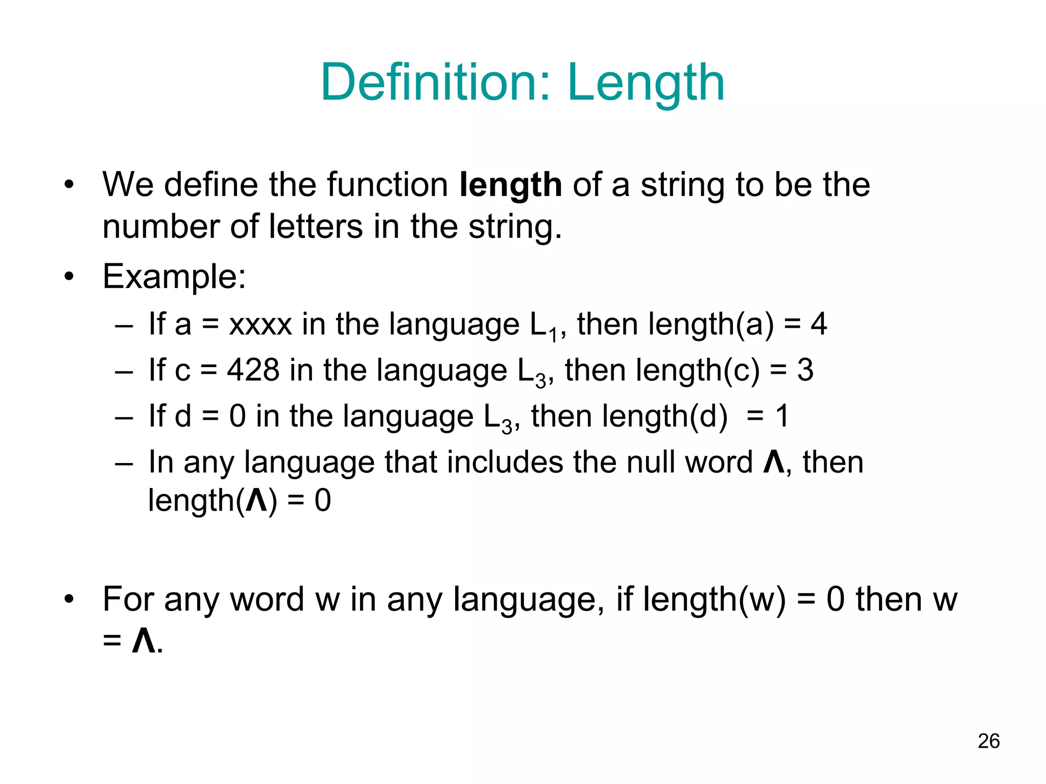26
Definition: Length
• We define the function length of a string to be the
number of letters in the string.
• Example:
– If a = xxxx in the language L1, then length(a) = 4
– If c = 428 in the language L3, then length(c) = 3
– If d = 0 in the language L3, then length(d) = 1
– In any language that includes the null word Λ, then
length(Λ) = 0
• For any word w in any language, if length(w) = 0 then w
= Λ.
 