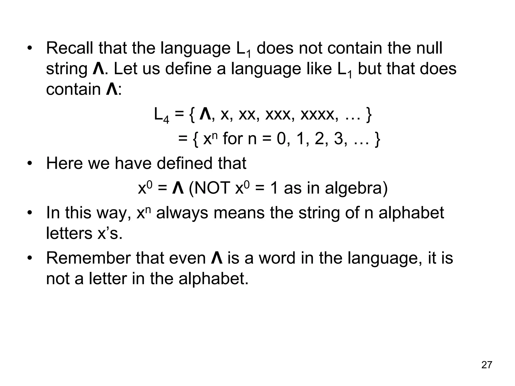 27
• Recall that the language L1 does not contain the null
string Λ. Let us define a language like L1 but that does
contain Λ:
L4 = { Λ, x, xx, xxx, xxxx, … }
= { xn for n = 0, 1, 2, 3, … }
• Here we have defined that
x0 = Λ (NOT x0 = 1 as in algebra)
• In this way, xn always means the string of n alphabet
letters x’s.
• Remember that even Λ is a word in the language, it is
not a letter in the alphabet.
 